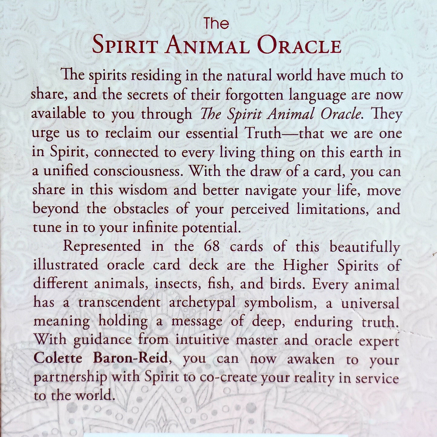 Represented in the 68 cards of this beautifully illustrated oracle deck are the Higher Spirits of different animals, insects, fish, and bird. Every animal has a transcendent archetypal symbolism, a universal meaning holding a message of deep, enduring truth. With guidance from intuitive master and oracle expert Colette Baron-Reid, you can now awaken to your partnership with Spirit to co-create your reality in service to the world.