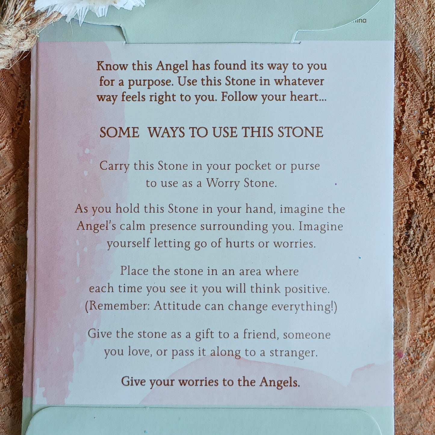 Carry this stone in your pocket or purse to use as a worry stone. As you hold this stone in your hand, imagine the Angel's calm presence surrounding you. Imagine yourself letting go of hurts or worries.