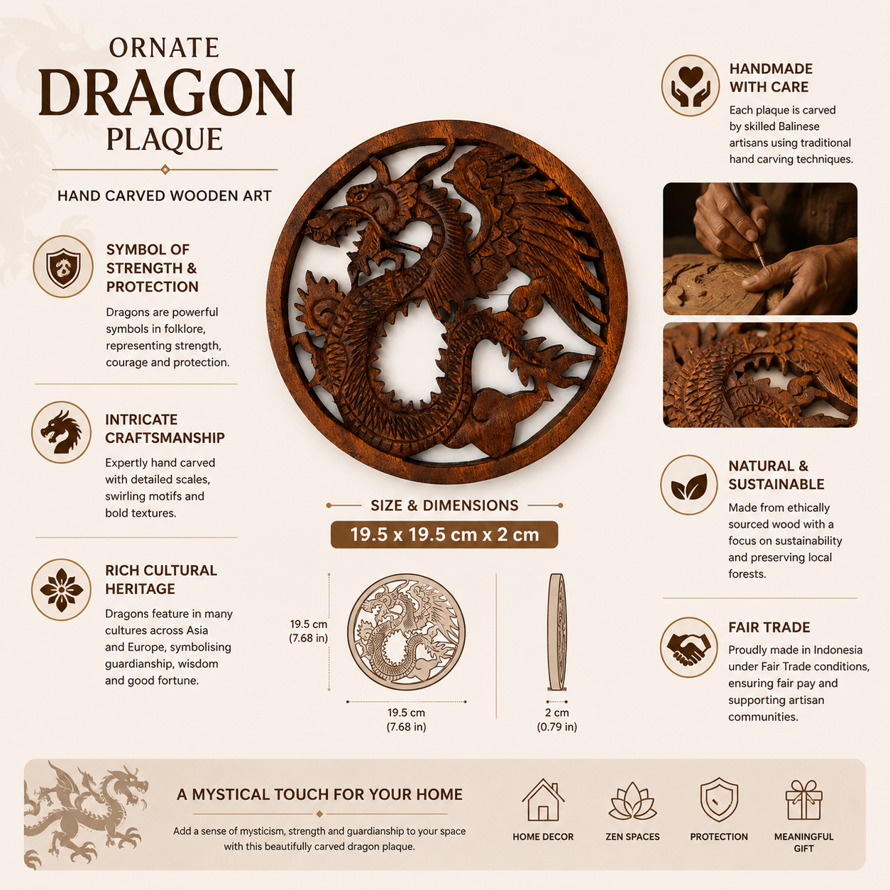 Bring strength, wisdom and timeless craftsmanship into your home with this hand carved Wooden Dragon Plaque. Expertly crafted in Indonesia from sustainably sourced wood, each plaque features an intricate dragon design inspired by ancient folklore and cultural traditions. Dragons have long symbolised protection, courage and guardianship across many cultures, making this striking wall hanging a meaningful addition to any living space. Every piece is individually carved by skilled artisans under Fair Trade con