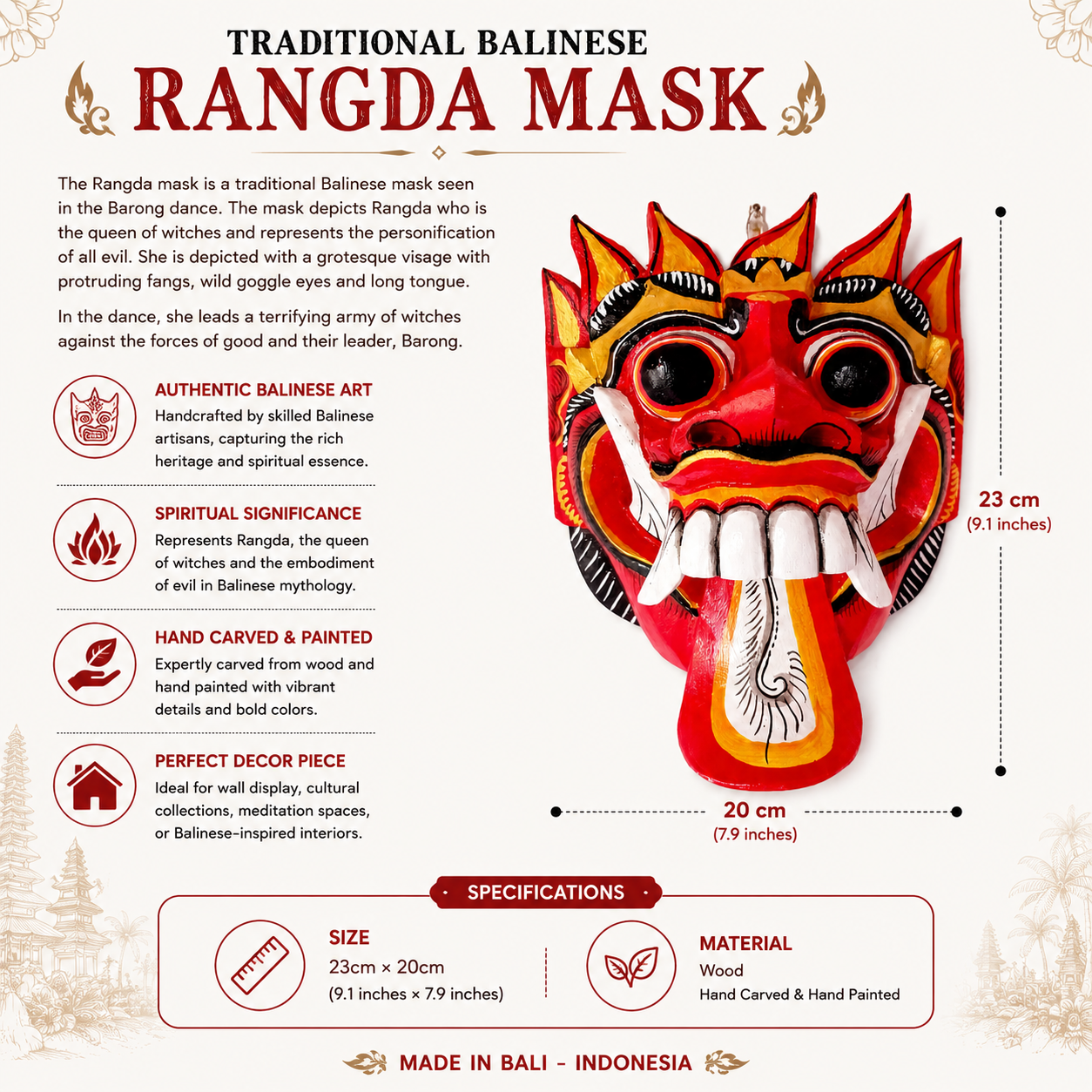 The Rangda mask is a traditional Balinese mask seen in the Barong dance. The mask depicts Rangda who is the queen of witches and represents the personification of all evil. She is depicted with a grotesque visage with protruding fangs, wild goggle eyes and long tongue. In the dance, she leads a terrifying army of witches against the forces of good and their leader, Barong.

Size: Approx: 23cm × 20cm
Handmade and Fairtrade from Bali