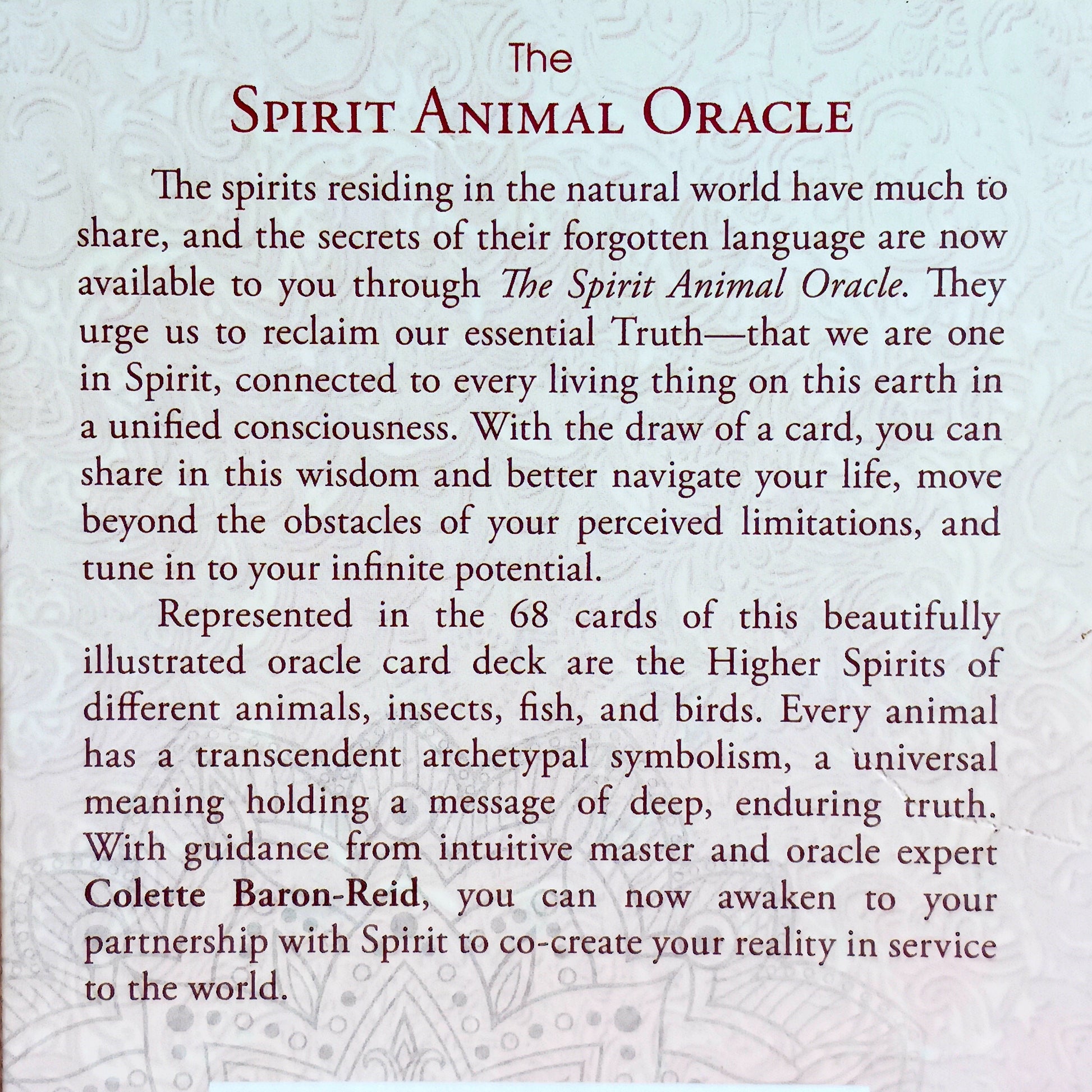 Represented in the 68 cards of this beautifully illustrated oracle deck are the Higher Spirits of different animals, insects, fish, and bird. Every animal has a transcendent archetypal symbolism, a universal meaning holding a message of deep, enduring truth. With guidance from intuitive master and oracle expert Colette Baron-Reid, you can now awaken to your partnership with Spirit to co-create your reality in service to the world.