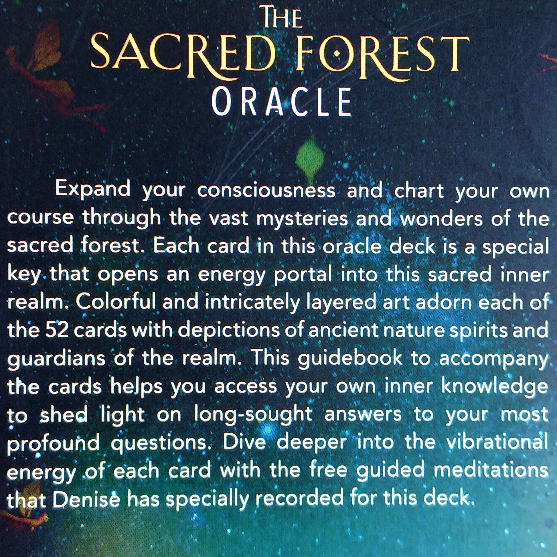 The Sacred Forest Oracle card deck by Denise Linn includes a 52-card deck and 144 page guidebook. This deck opens the user's inner self to expand and enlighten their spiritual journey. Beautifully presented in a matching box.